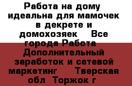  Работа на дому (идеальна для мамочек в декрете и домохозяек) - Все города Работа » Дополнительный заработок и сетевой маркетинг   . Тверская обл.,Торжок г.